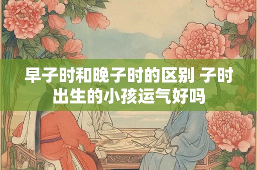 早子时和晚子时的区别 子时出生的小孩运气好吗
