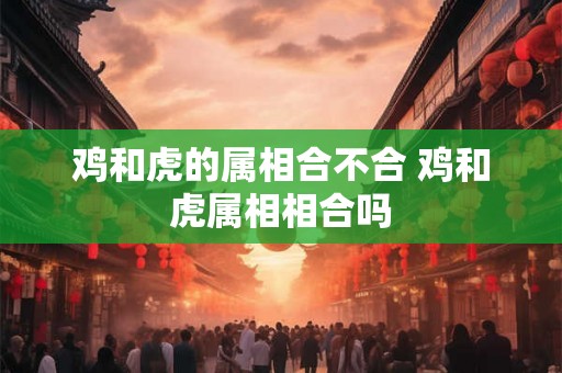 鸡和虎的属相合不合 鸡和虎属相相合吗 鸡和虎的属相合不合 鸡和虎属相相合吗