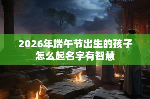 2026年端午节出生的孩子怎么起名字有智慧
