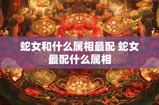 蛇女和什么属相最配 蛇女最配什么属相