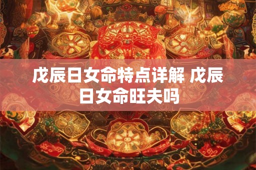 戊辰日女命特点详解 戊辰日女命旺夫吗 戊辰日女命特点详解 戊辰日女命旺夫吗