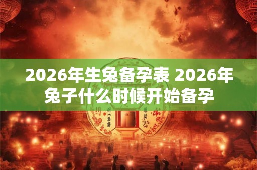 2026年生兔备孕表 2026年兔子什么时候开始备孕 2026年生兔备孕表 2026年兔子什么时候开始备孕