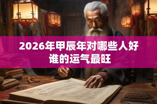 2026年甲辰年对哪些人好 谁的运气最旺
