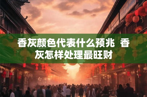 香灰颜色代表什么预兆  香灰怎样处理最旺财