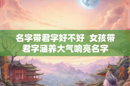 名字带君字好不好  女孩带君字涵养大气响亮名字