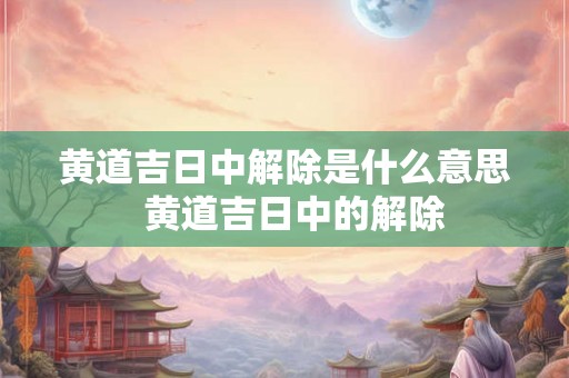 黄道吉日中解除是什么意思  黄道吉日中的解除