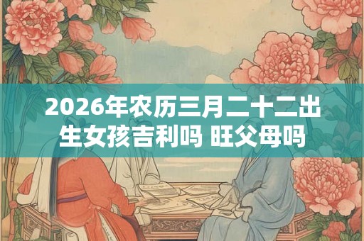 2026年农历三月二十二出生女孩吉利吗 旺父母吗