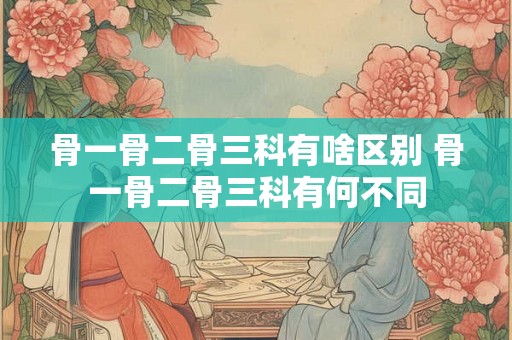 骨一骨二骨三科有啥区别 骨一骨二骨三科有何不同