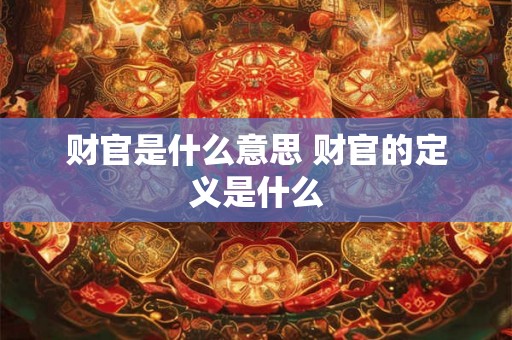 财官是什么意思 财官的定义是什么 财官是什么意思 财官的定义是什么