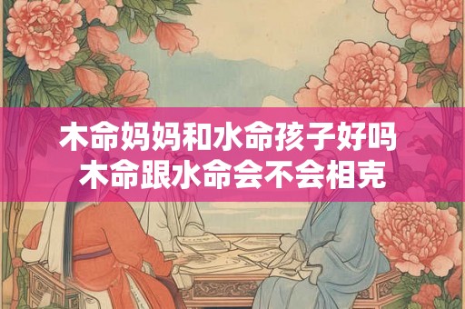 木命妈妈和水命孩子好吗 木命跟水命会不会相克
