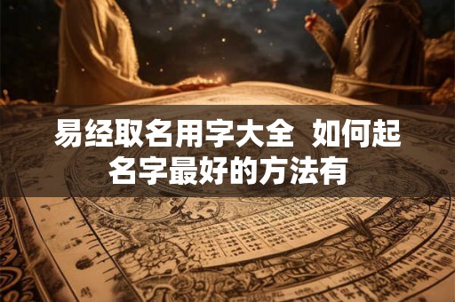 易经取名用字大全 如何起名字最好的方法有 易经取名用字大全 如何起名字最好的方法有