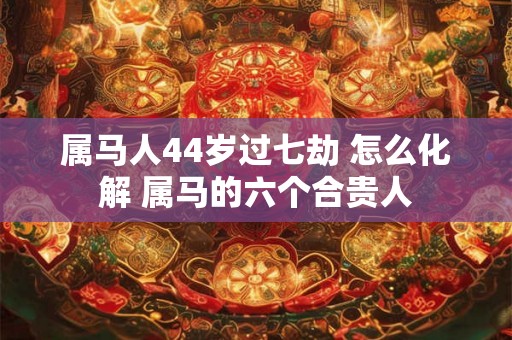 属马人44岁过七劫 怎么化解 属马的六个合贵人