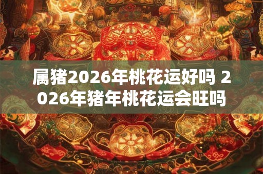 属猪2026年桃花运好吗 2026年猪年桃花运会旺吗