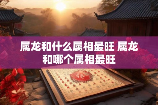 属龙和什么属相最旺 属龙和哪个属相最旺 属龙和什么属相最旺 属龙和哪个属相最旺