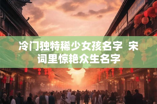 冷门独特稀少女孩名字  宋词里惊艳众生名字