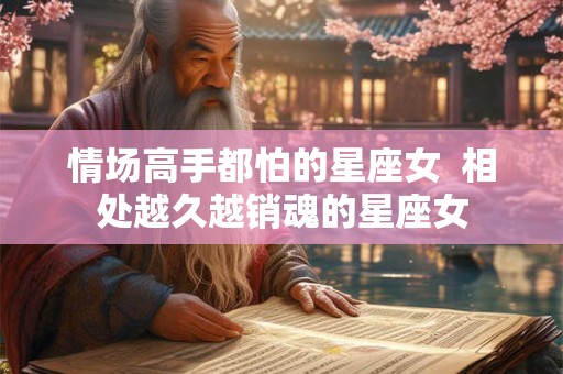 情场高手都怕的星座女  相处越久越销魂的星座女
