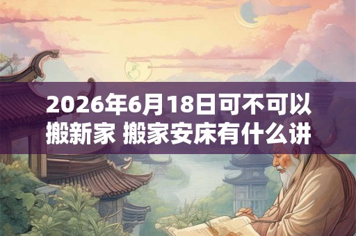 2026年6月18日可不可以搬新家 搬家安床有什么讲究