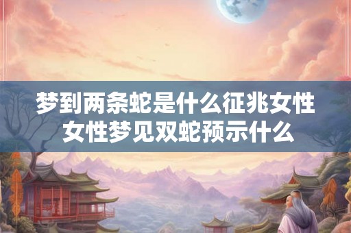 梦到两条蛇是什么征兆女性 女性梦见双蛇预示什么