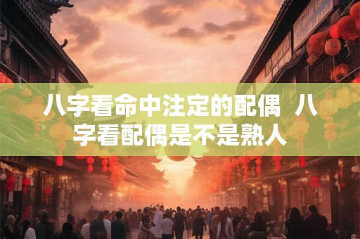 八字看命中注定的配偶  八字看配偶是不是熟人
