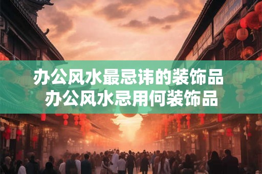 办公风水最忌讳的装饰品 办公风水忌用何装饰品