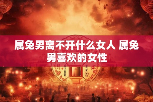 属兔男离不开什么女人 属兔男喜欢的女性