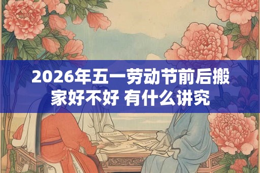 2026年五一劳动节前后搬家好不好 有什么讲究 2026年五一劳动节前后搬家好不好 有什么讲究