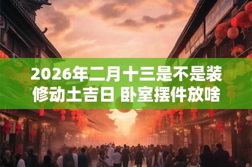 2026年二月十三是不是装修动土吉日 卧室摆件放啥 2026年二月十三是不是装修动土吉日 卧室摆件放啥