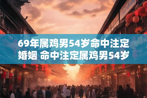 69年属鸡男54岁命中注定婚姻 命中注定属鸡男54岁婚姻