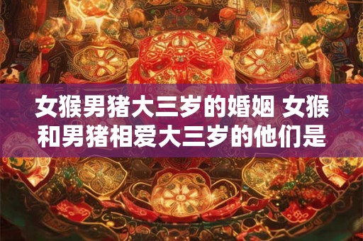 女猴男猪大三岁的婚姻 女猴和男猪相爱大三岁的他们是否能够幸福地走进婚姻的殿堂