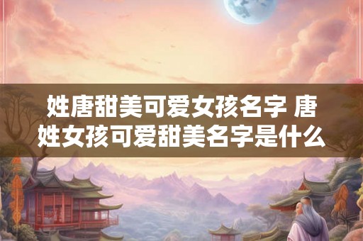 姓唐甜美可爱女孩名字 唐姓女孩可爱甜美名字是什么 姓唐甜美可爱女孩名字 唐姓女孩可爱甜美名字是什么
