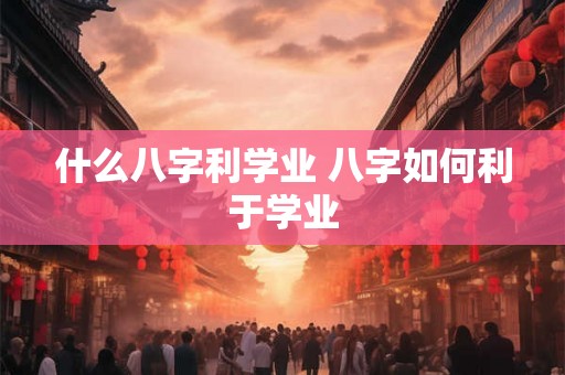 什么八字利学业 八字如何利于学业 什么八字利学业 八字如何利于学业