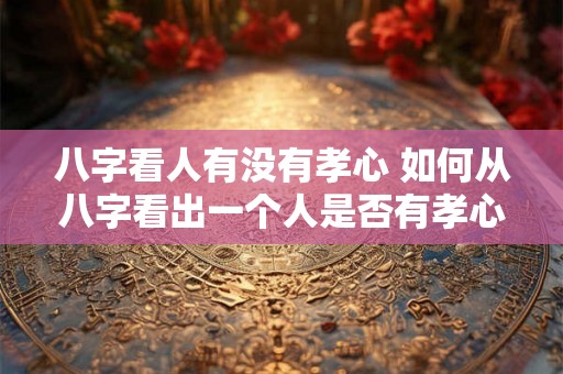 八字看人有没有孝心 如何从八字看出一个人是否有孝心
