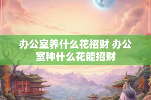 办公室养什么花招财 办公室种什么花能招财