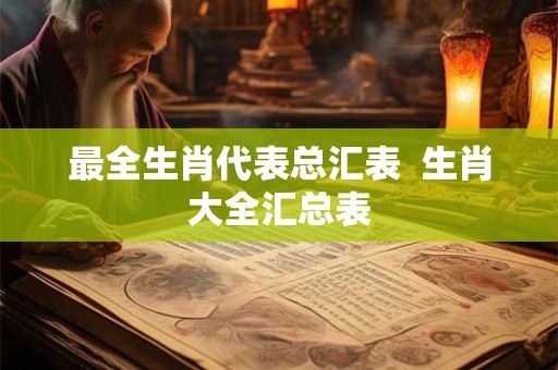 最全生肖代表总汇表  生肖大全汇总表