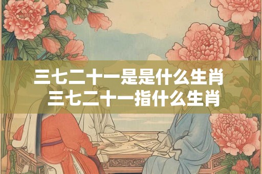 三七二十一是是什么生肖  三七二十一指什么生肖
