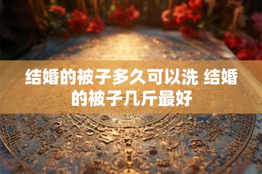结婚的被子多久可以洗 结婚的被子几斤最好 结婚的被子多久可以洗 结婚的被子几斤最好