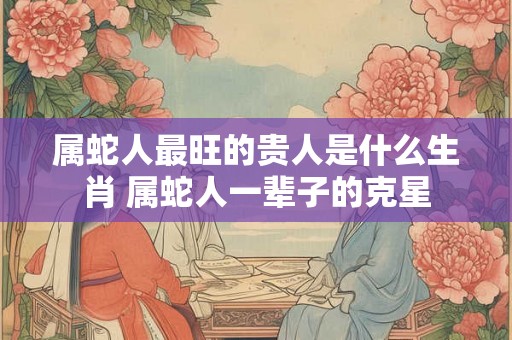 属蛇人最旺的贵人是什么生肖 属蛇人一辈子的克星 属蛇人最旺的贵人是什么生肖 属蛇人一辈子的克星
