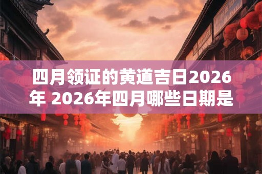 四月领证的黄道吉日2026年 2026年四月哪些日期是黄道吉日领证