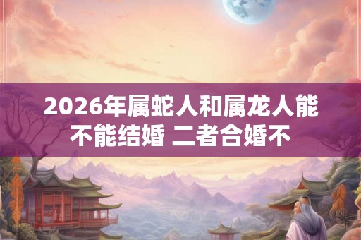 2026年属蛇人和属龙人能不能结婚 二者合婚不
