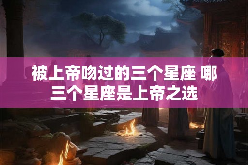 被上帝吻过的三个星座 哪三个星座是上帝之选