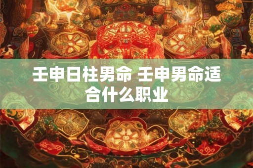 壬申日柱男命 壬申男命适合什么职业 壬申日柱男命 壬申男命适合什么职业