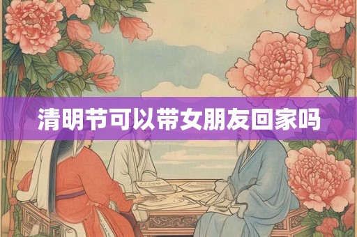 清明节可以带女朋友回家吗 清明节可以带女朋友回家吗