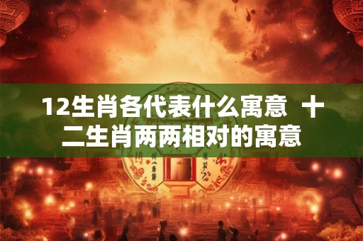 12生肖各代表什么寓意  十二生肖两两相对的寓意