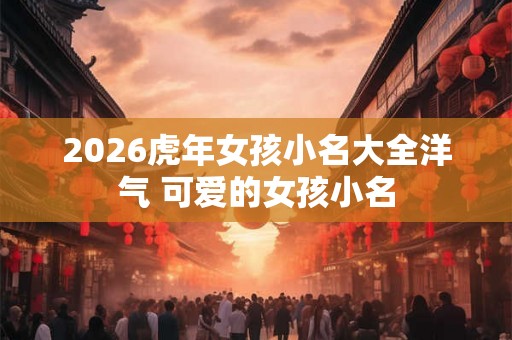 2026虎年女孩小名大全洋气 可爱的女孩小名