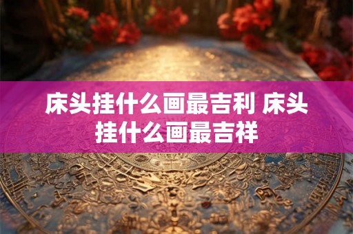 床头挂什么画最吉利 床头挂什么画最吉祥