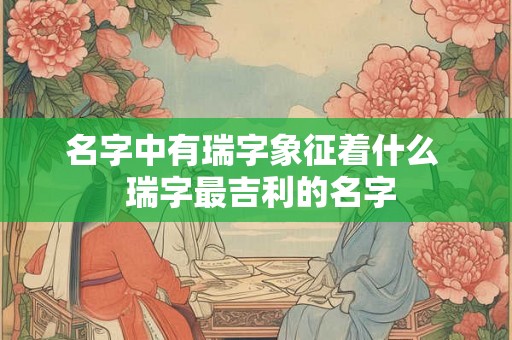 名字中有瑞字象征着什么  瑞字最吉利的名字