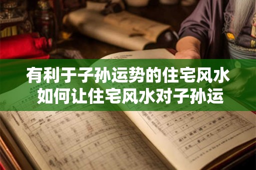 有利于子孙运势的住宅风水 如何让住宅风水对子孙运势有利 有利于子孙运势的住宅风水 如何让住宅风水对子孙运势有利