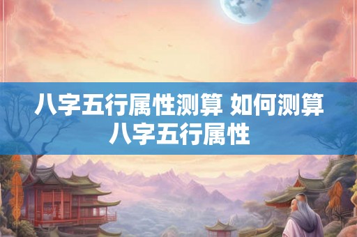 八字五行属性测算 如何测算八字五行属性 八字五行属性测算 如何测算八字五行属性