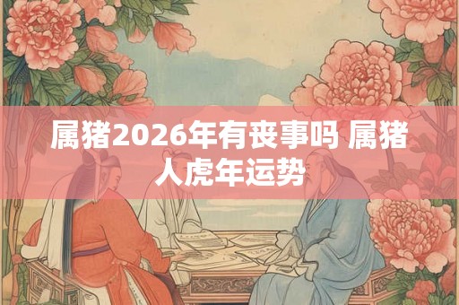 属猪2026年有丧事吗 属猪人虎年运势