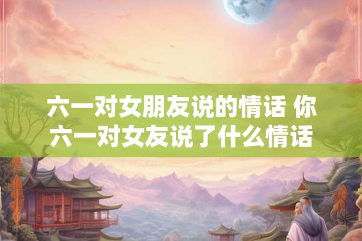 六一对女朋友说的情话 你六一对女友说了什么情话